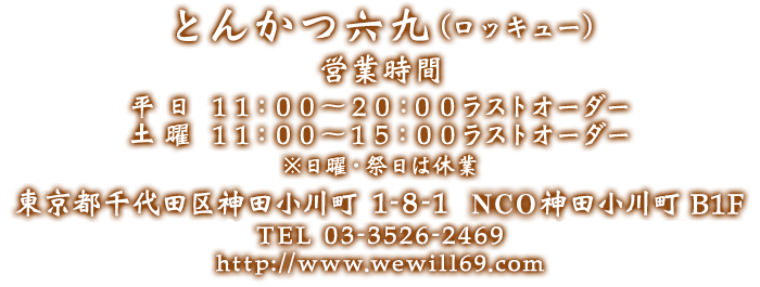 とんかつ六九(ロッキュー) 東京都千代田区神田小川町 1-8-1 クレストビル B1F 営業時間 平日　１１：００～２０：００ラストオーダー 土曜　１１：００～１５：００ラストオーダー　※日曜・祭日は休業 TEL:03-3526-2469 http://www.wewill69.com